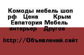 Комоды мебель-шоп.рф › Цена ­ 1 - Крым, Евпатория Мебель, интерьер » Другое   